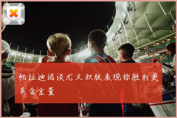 帕拉迪诺谈尤文积极表现称胜利更具含金量