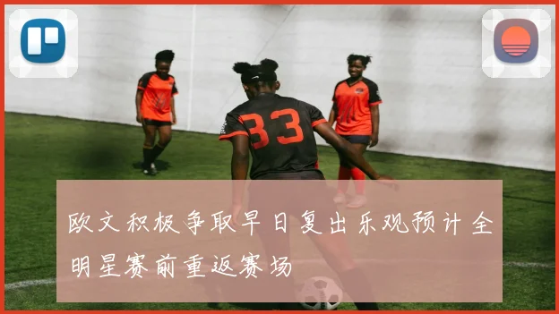 欧文积极争取早日复出乐观预计全明星赛前重返赛场