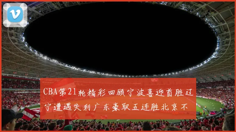 CBA第21轮精彩回顾宁波喜迎首胜辽宁遭遇失利广东豪取五连胜北京不敌天津江苏力克新疆