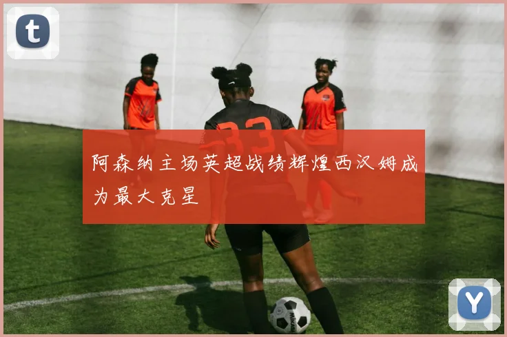 阿森纳主场英超战绩辉煌西汉姆成为最大克星