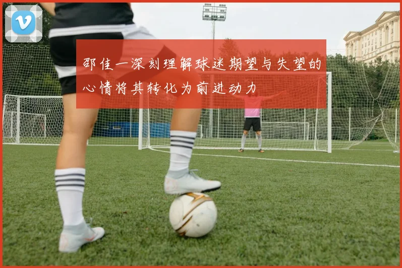 邵佳一深刻理解球迷期望与失望的心情将其转化为前进动力