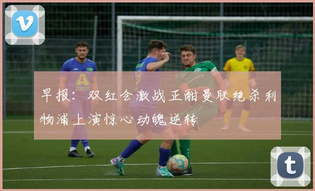 早报：双红会激战正酣曼联绝杀利物浦上演惊心动魄逆转
