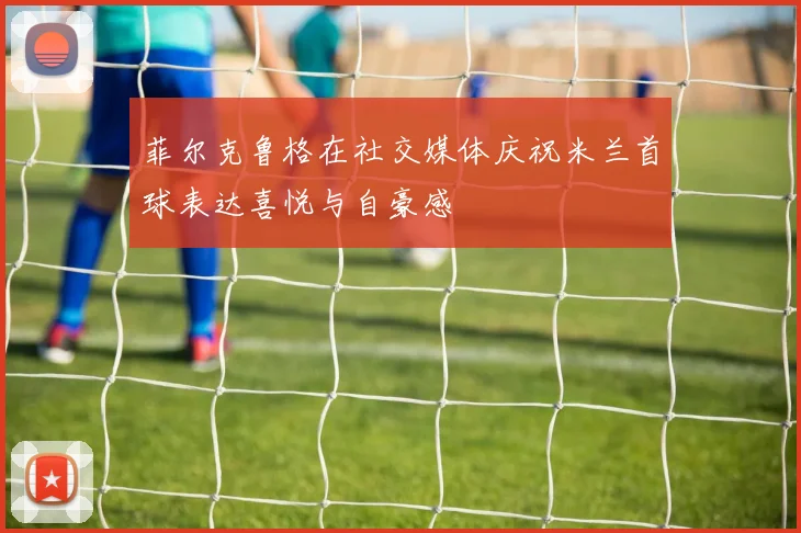 菲尔克鲁格在社交媒体庆祝米兰首球表达喜悦与自豪感