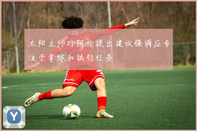 太阳主帅对阿伦提出建议强调应专注于拿球和执行任务