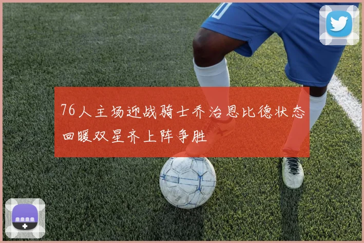 76人主场迎战骑士乔治恩比德状态回暖双星齐上阵争胜
