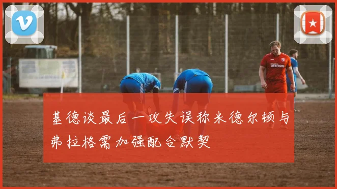 基德谈最后一攻失误称米德尔顿与弗拉格需加强配合默契