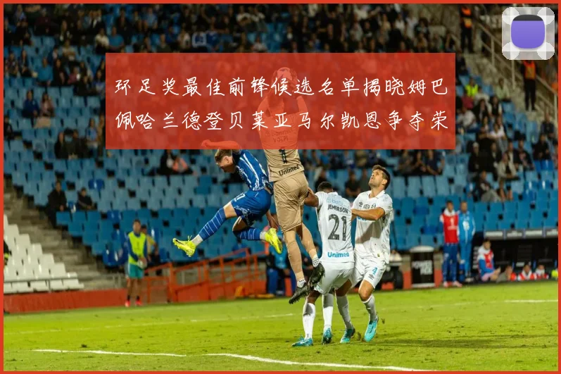 环足奖最佳前锋候选名单揭晓姆巴佩哈兰德登贝莱亚马尔凯恩争夺荣誉