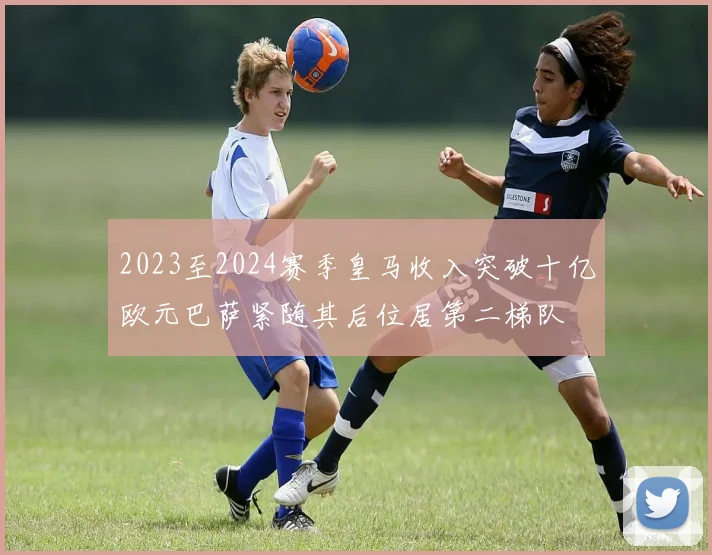2023至2024赛季皇马收入突破十亿欧元巴萨紧随其后位居第二梯队