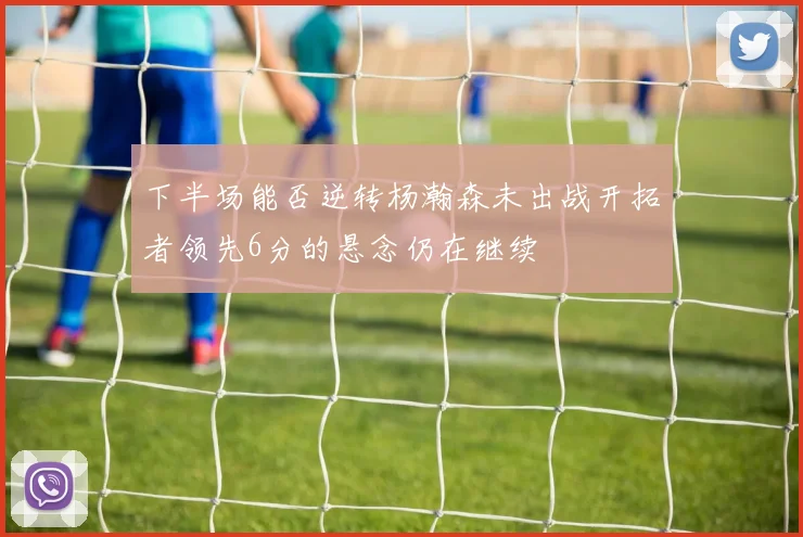 下半场能否逆转杨瀚森未出战开拓者领先6分的悬念仍在继续