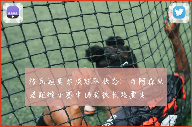 格瓦迪奥尔谈球队状态：与阿森纳差距缩小赛季仍有很长路要走