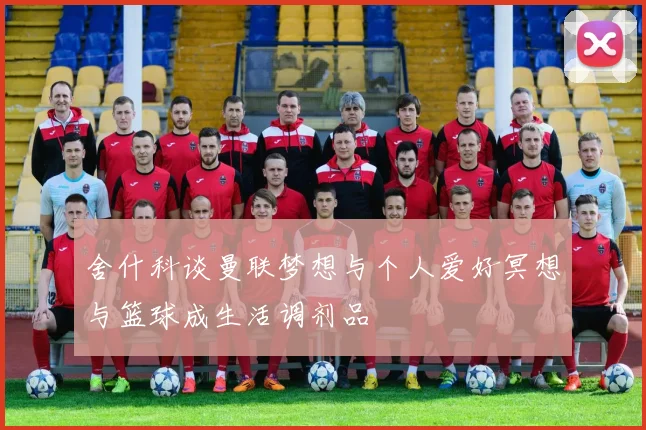 舍什科谈曼联梦想与个人爱好冥想与篮球成生活调剂品