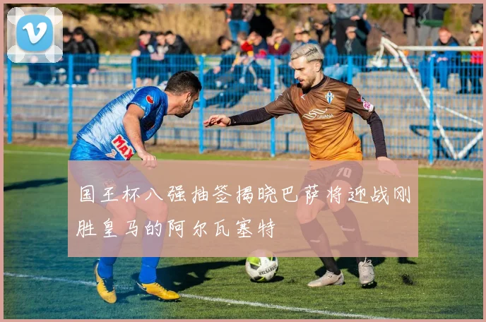 国王杯八强抽签揭晓巴萨将迎战刚胜皇马的阿尔瓦塞特