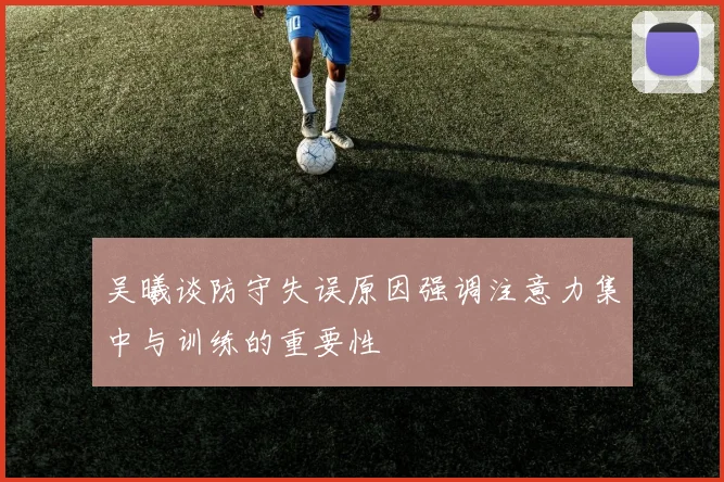 吴曦谈防守失误原因强调注意力集中与训练的重要性