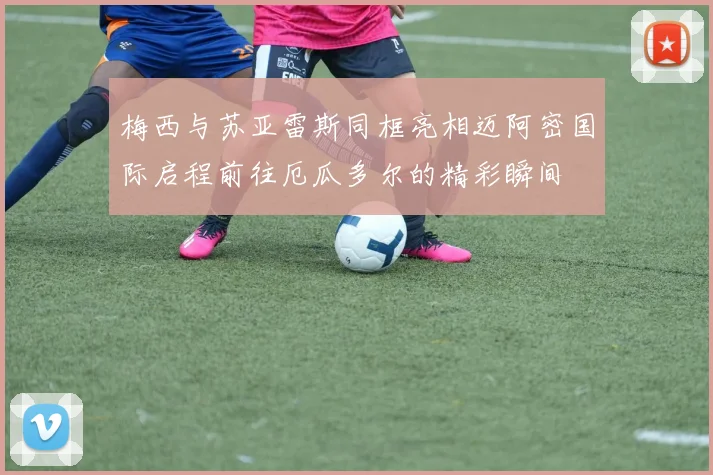 梅西与苏亚雷斯同框亮相迈阿密国际启程前往厄瓜多尔的精彩瞬间