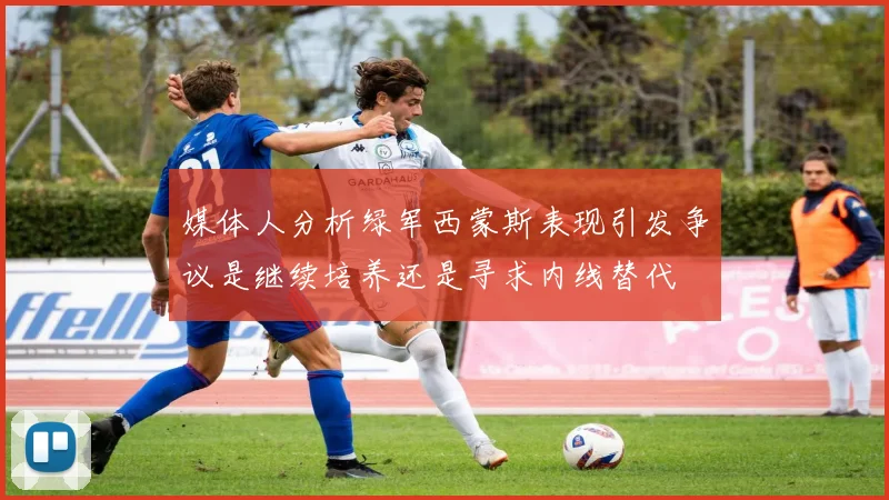 媒体人分析绿军西蒙斯表现引发争议是继续培养还是寻求内线替代