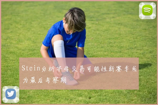 Stein分析字母交易可能性新赛季或为最后考察期