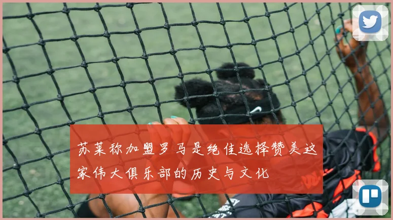 苏莱称加盟罗马是绝佳选择赞美这家伟大俱乐部的历史与文化