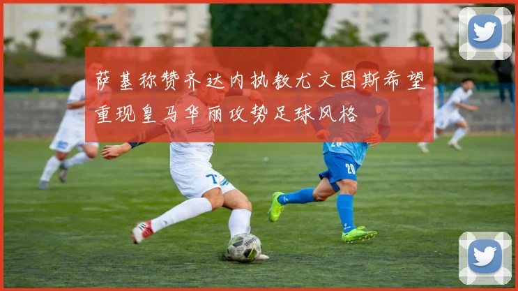 萨基称赞齐达内执教尤文图斯希望重现皇马华丽攻势足球风格