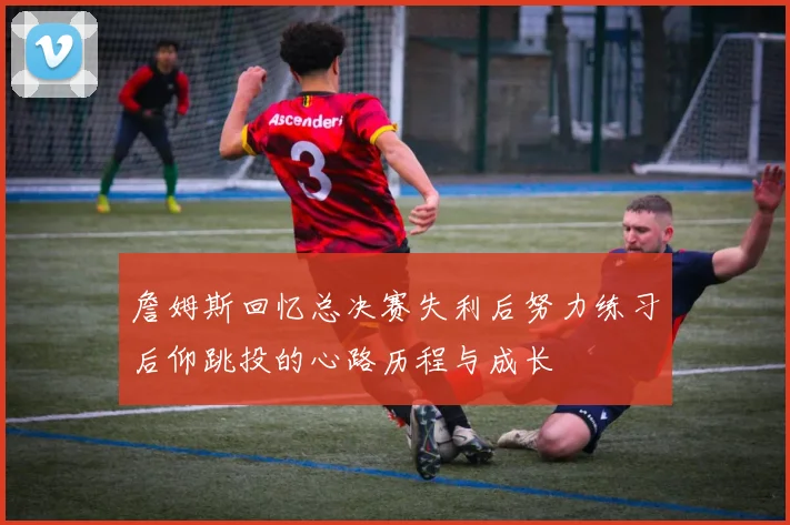 詹姆斯回忆总决赛失利后努力练习后仰跳投的心路历程与成长