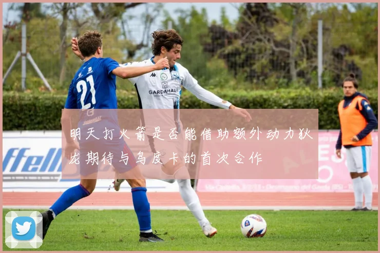 明天打火箭是否能借助额外动力狄龙期待与乌度卡的首次合作