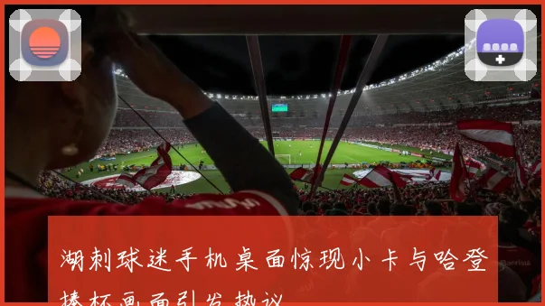 湖刺球迷手机桌面惊现小卡与哈登捧杯画面引发热议