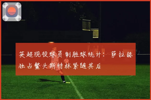 英超现役球员制胜球统计：萨拉赫独占鳌头斯特林紧随其后