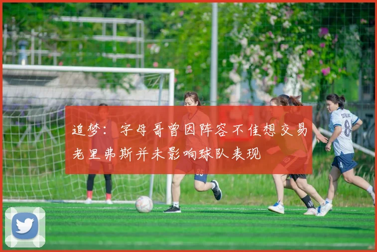 追梦：字母哥曾因阵容不佳想交易老里弗斯并未影响球队表现