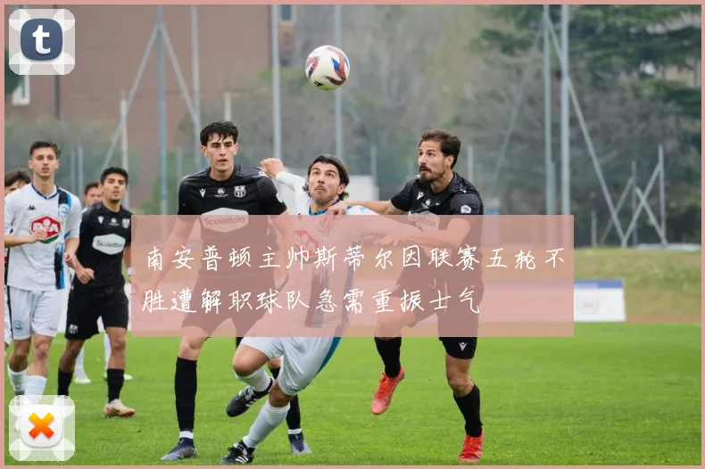 南安普顿主帅斯蒂尔因联赛五轮不胜遭解职球队急需重振士气