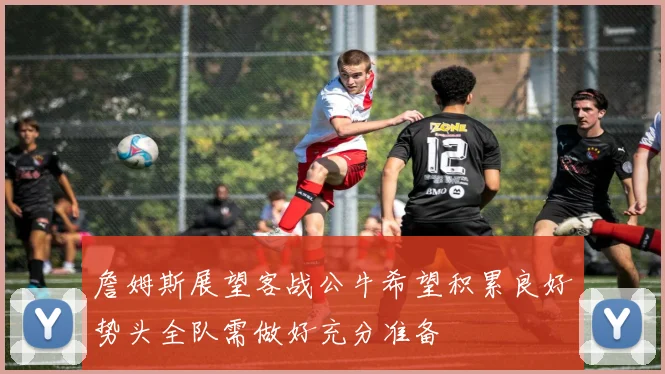 詹姆斯展望客战公牛希望积累良好势头全队需做好充分准备