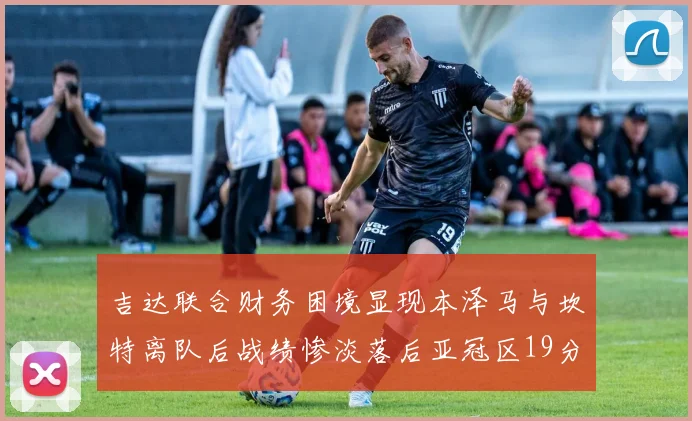 吉达联合财务困境显现本泽马与坎特离队后战绩惨淡落后亚冠区19分