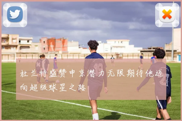 杜兰特盛赞申京潜力无限期待他迈向超级球星之路