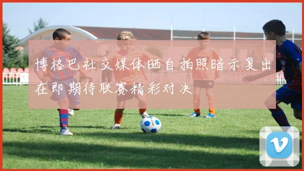 博格巴社交媒体晒自拍照暗示复出在即期待联赛精彩对决