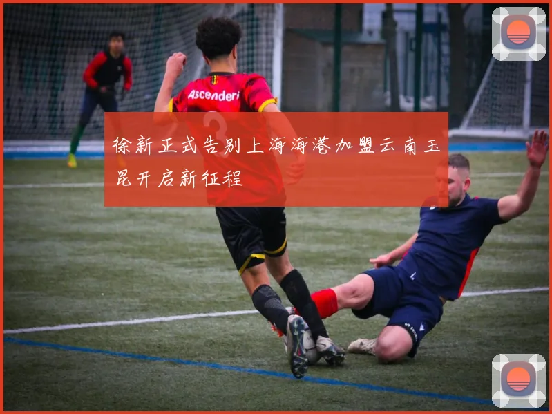 徐新正式告别上海海港加盟云南玉昆开启新征程