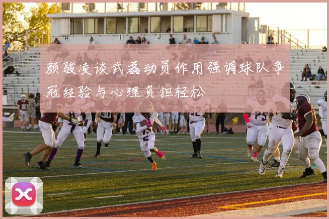 颜骏凌谈武磊动员作用强调球队争冠经验与心理负担轻松