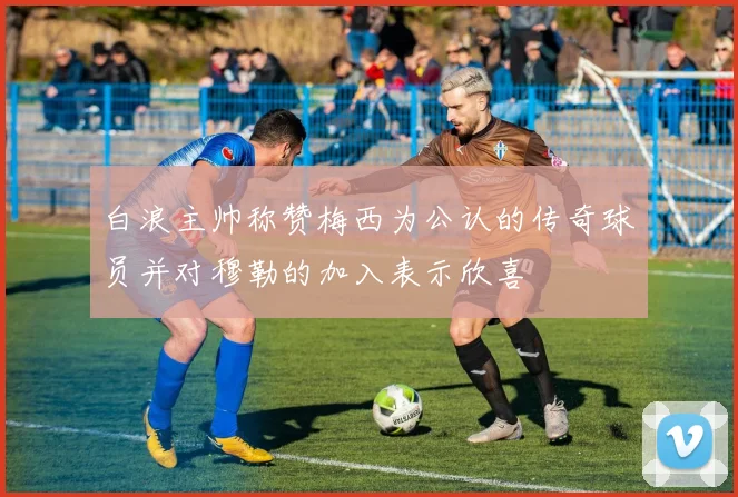 白浪主帅称赞梅西为公认的传奇球员并对穆勒的加入表示欣喜