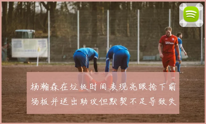 杨瀚森在垃圾时间表现亮眼抢下前场板并送出助攻但默契不足导致失误